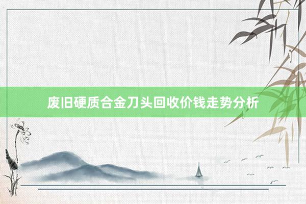 废旧硬质合金刀头回收价钱走势分析