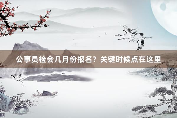 公事员检会几月份报名？关键时候点在这里