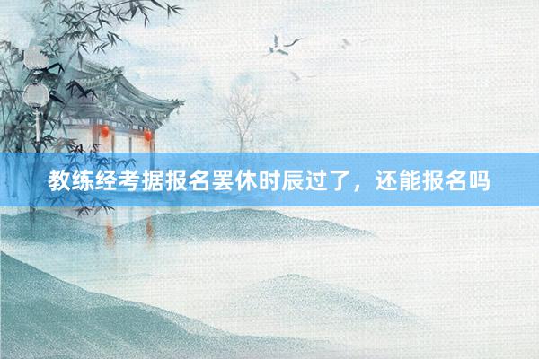 教练经考据报名罢休时辰过了，还能报名吗