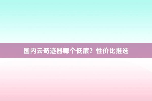 国内云奇迹器哪个低廉？性价比推选