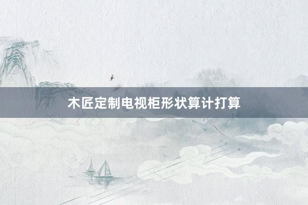 木匠定制电视柜形状算计打算